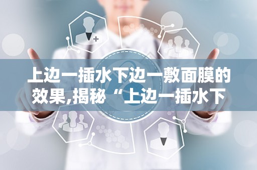 上边一插水下边一敷面膜的效果,揭秘“上边一插水下边一敷面膜”的护肤奥秘