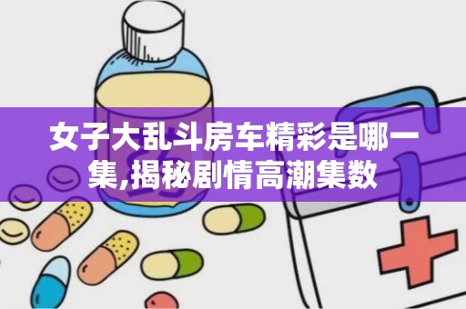 女子大乱斗房车精彩是哪一集,揭秘剧情高潮集数