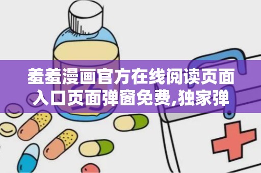羞羞漫画官方在线阅读页面入口页面弹窗免费,独家弹窗福利等你来拿！