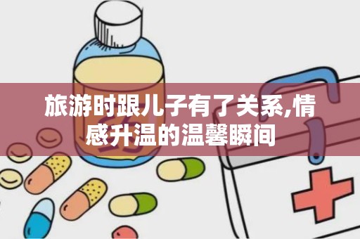 旅游时跟儿子有了关系,情感升温的温馨瞬间