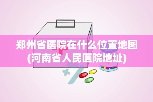 郑州省医院在什么位置地图(河南省人民医院地址)