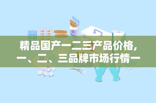 精品国产一二三产品价格,一、二、三品牌市场行情一览