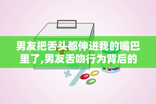 男友把舌头都伸进我的嘴巴里了,男友舌吻行为背后的情感与沟通之道