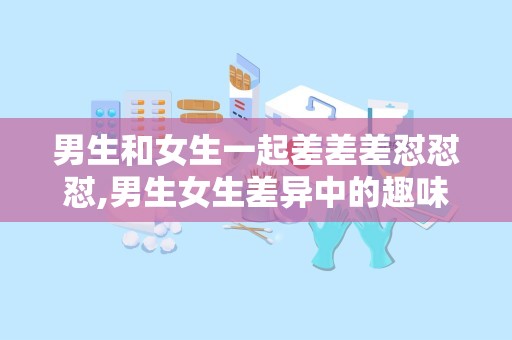 男生和女生一起差差差怼怼怼,男生女生差异中的趣味互动与智慧较量