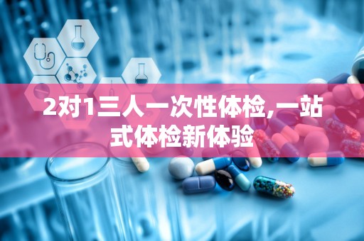 2对1三人一次性体检,一站式体检新体验