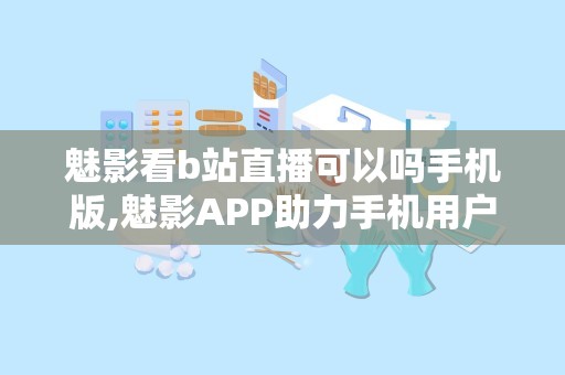 魅影看b站直播可以吗手机版,魅影APP助力手机用户畅享B站直播新体验