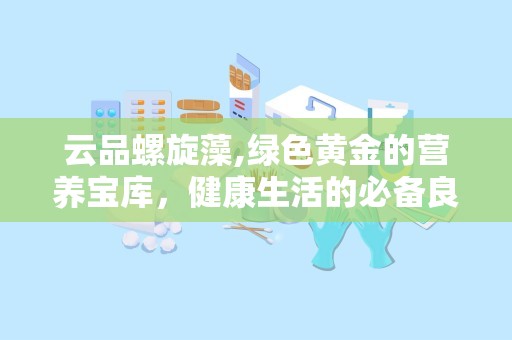 云品螺旋藻,绿色黄金的营养宝库，健康生活的必备良品