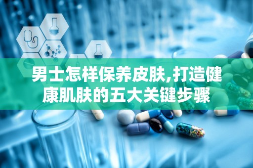 男士怎样保养皮肤,打造健康肌肤的五大关键步骤
