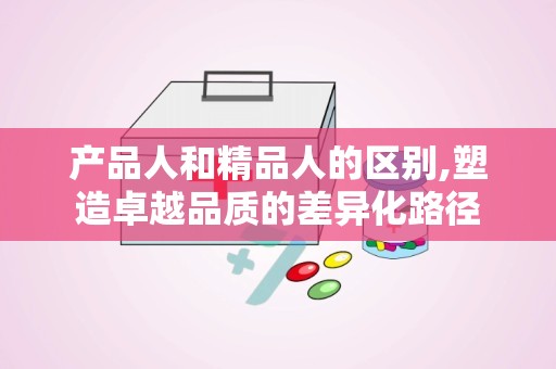 产品人和精品人的区别,塑造卓越品质的差异化路径