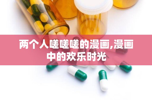 两个人嗟嗟嗟的漫画,漫画中的欢乐时光