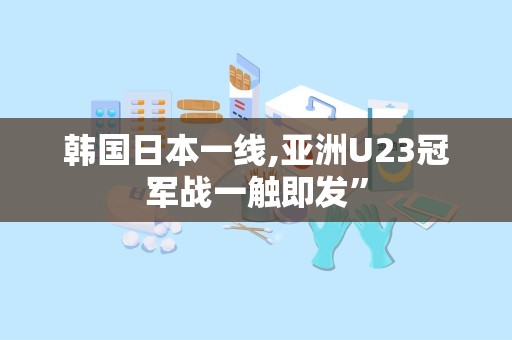 韩国日本一线,亚洲U23冠军战一触即发”