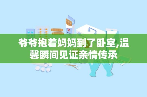 爷爷抱着妈妈到了卧室,温馨瞬间见证亲情传承