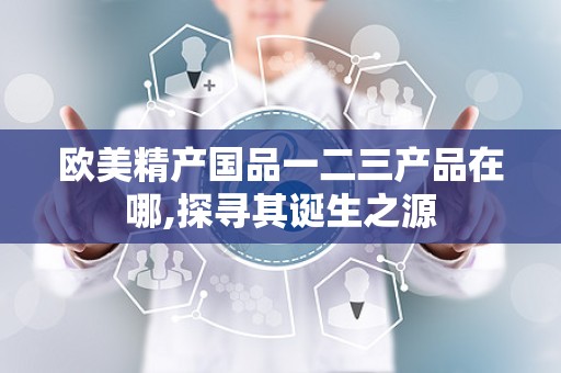 欧美精产国品一二三产品在哪,探寻其诞生之源