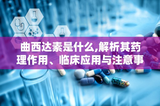 曲西达素是什么,解析其药理作用、临床应用与注意事项