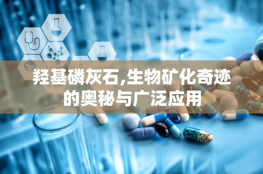 羟基磷灰石,生物矿化奇迹的奥秘与广泛应用