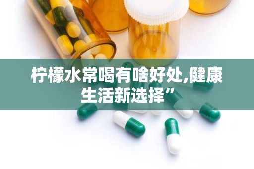柠檬水常喝有啥好处,健康生活新选择”
