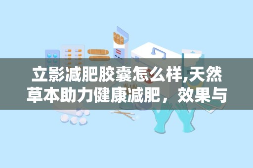 立影减肥胶囊怎么样,天然草本助力健康减肥，效果与安全性解析