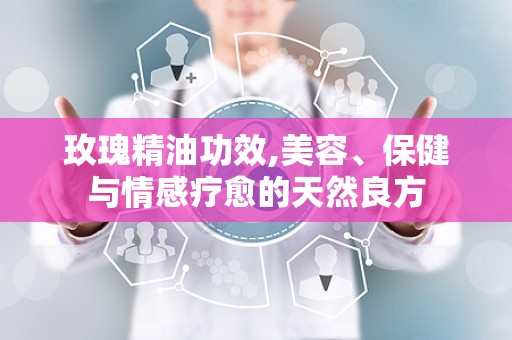 玫瑰精油功效,美容、保健与情感疗愈的天然良方
