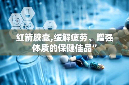 红箭胶囊,缓解疲劳、增强体质的保健佳品”