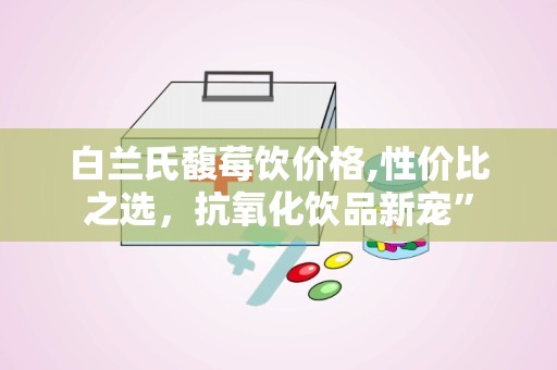 白兰氏馥莓饮价格,性价比之选，抗氧化饮品新宠”