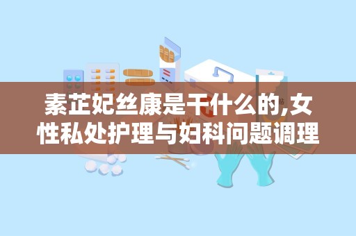 素芷妃丝康是干什么的,女性私处护理与妇科问题调理专家