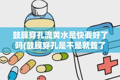 鼓膜穿孔流黄水是快要好了吗(鼓膜穿孔是不是就聋了)