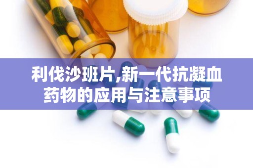 利伐沙班片,新一代抗凝血药物的应用与注意事项