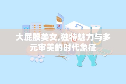 大屁股美女,独特魅力与多元审美的时代象征