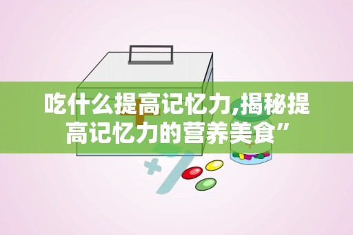 吃什么提高记忆力,揭秘提高记忆力的营养美食”