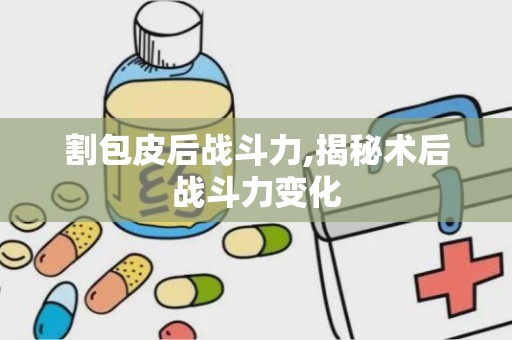 割包皮后战斗力,揭秘术后战斗力变化