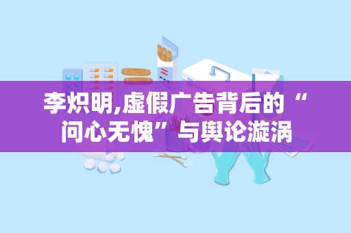 李炽明,虚假广告背后的“问心无愧”与舆论漩涡