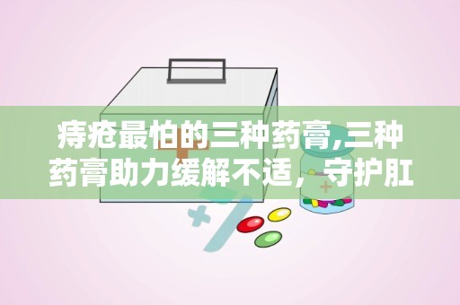 痔疮最怕的三种药膏,三种药膏助力缓解不适，守护肛肠健康