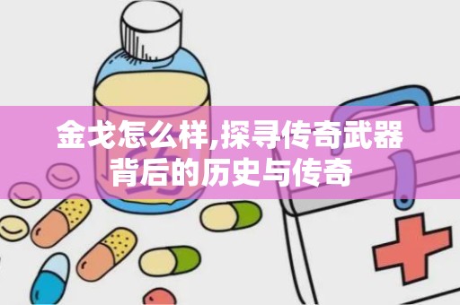 金戈怎么样,探寻传奇武器背后的历史与传奇