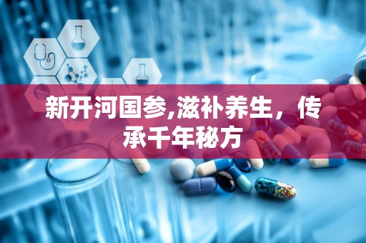新开河国参,滋补养生，传承千年秘方