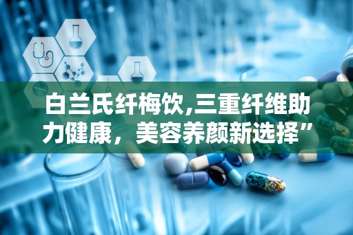 白兰氏纤梅饮,三重纤维助力健康，美容养颜新选择”