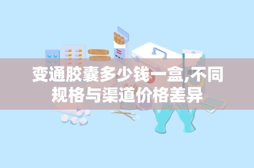 变通胶囊多少钱一盒,不同规格与渠道价格差异