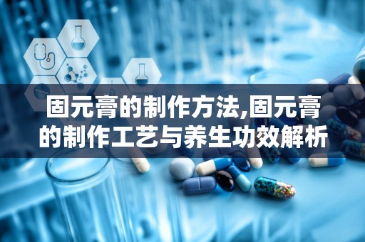 固元膏的制作方法,固元膏的制作工艺与养生功效解析