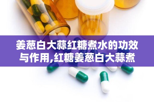 姜葱白大蒜红糖煮水的功效与作用,红糖姜葱白大蒜煮水多重功效解析