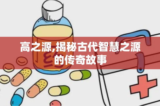 高之源,揭秘古代智慧之源的传奇故事