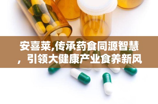 安喜莱,传承药食同源智慧，引领大健康产业食养新风尚