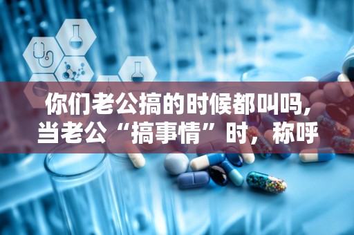 你们老公搞的时候都叫吗,当老公“搞事情”时，称呼的甜蜜变化