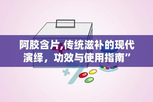 阿胶含片,传统滋补的现代演绎，功效与使用指南”