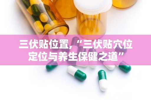 三伏贴位置,“三伏贴穴位定位与养生保健之道”