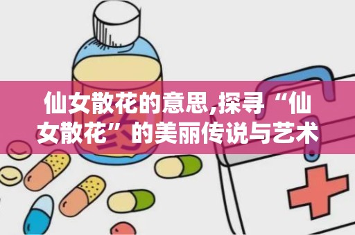 仙女散花的意思,探寻“仙女散花”的美丽传说与艺术魅力