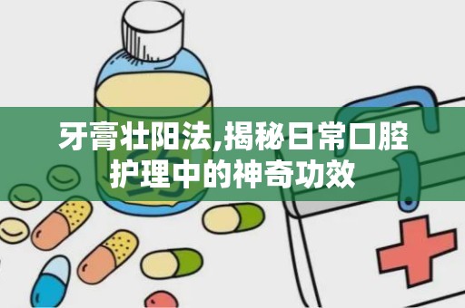 牙膏壮阳法,揭秘日常口腔护理中的神奇功效