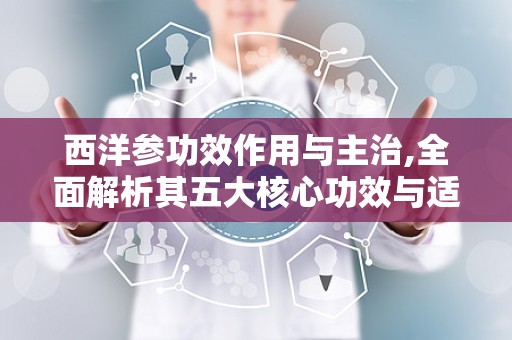西洋参功效作用与主治,全面解析其五大核心功效与适用人群