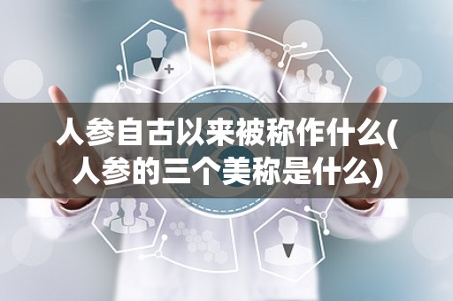 人参自古以来被称作什么(人参的三个美称是什么)