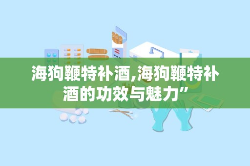 海狗鞭特补酒,海狗鞭特补酒的功效与魅力”