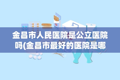 金昌市人民医院是公立医院吗(金昌市最好的医院是哪个)