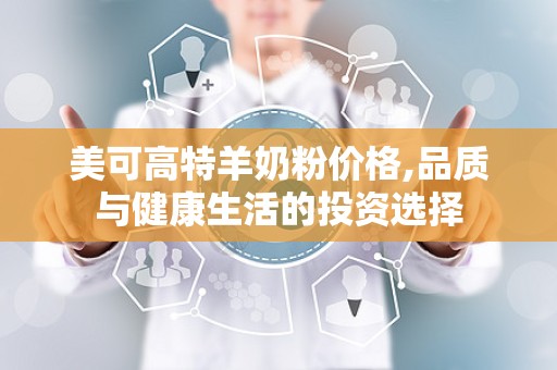 美可高特羊奶粉价格,品质与健康生活的投资选择